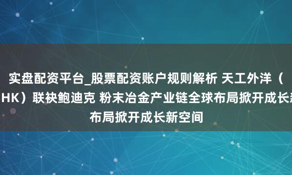 实盘配资平台_股票配资账户规则解析 天工外洋（0826.HK）联袂鲍迪克 粉末冶金产业链全球布局掀开成长新空间