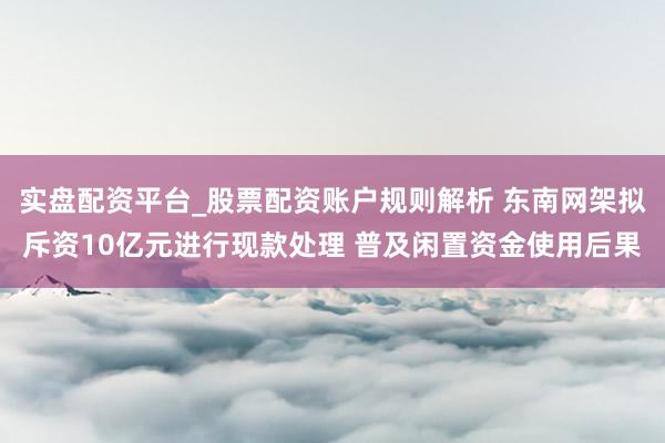 实盘配资平台_股票配资账户规则解析 东南网架拟斥资10亿元进行现款处理 普及闲置资金使用后果