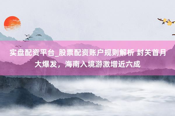 实盘配资平台_股票配资账户规则解析 封关首月大爆发，海南入境游激增近六成