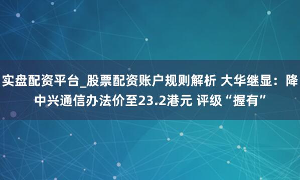 实盘配资平台_股票配资账户规则解析 大华继显：降中兴通信办法价至23.2港元 评级“握有”