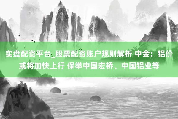 实盘配资平台_股票配资账户规则解析 中金：铝价或将加快上行 保举中国宏桥、中国铝业等