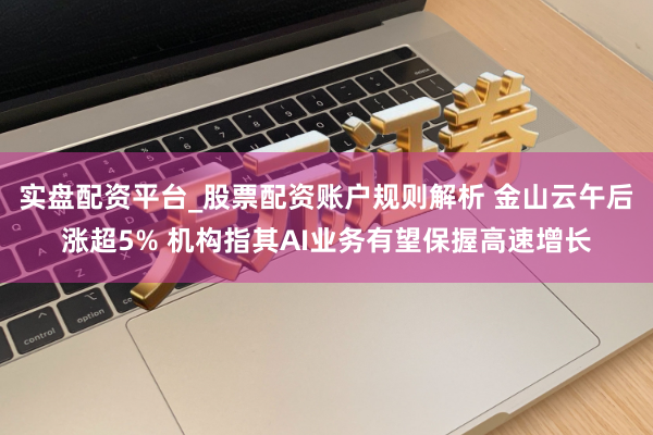实盘配资平台_股票配资账户规则解析 金山云午后涨超5% 机构指其AI业务有望保握高速增长