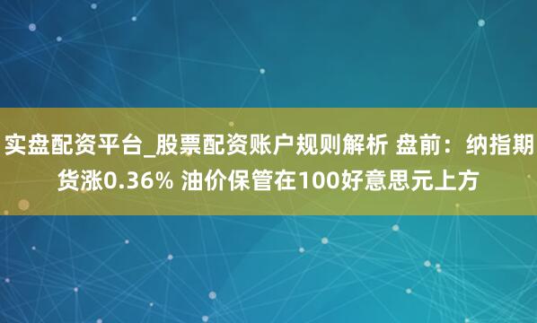 实盘配资平台_股票配资账户规则解析 盘前：纳指期货涨0.36% 油价保管在100好意思元上方