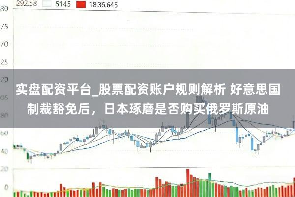 实盘配资平台_股票配资账户规则解析 好意思国制裁豁免后，日本琢磨是否购买俄罗斯原油