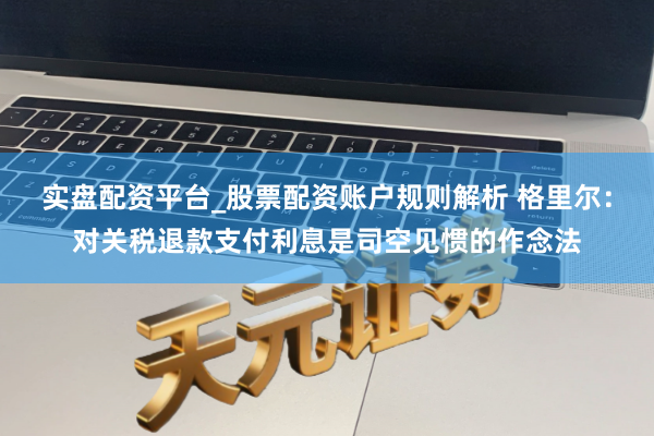 实盘配资平台_股票配资账户规则解析 格里尔：对关税退款支付利息是司空见惯的作念法