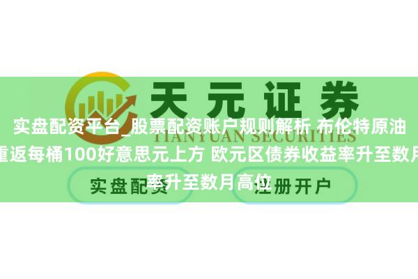 实盘配资平台_股票配资账户规则解析 布伦特原油价钱重返每桶100好意思元上方 欧元区债券收益率升至数月高位