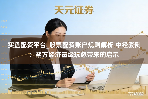 实盘配资平台_股票配资账户规则解析 中经驳倒：朔方经济量级玩忽带来的启示