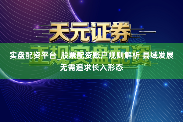 实盘配资平台_股票配资账户规则解析 县域发展无需追求长入形态