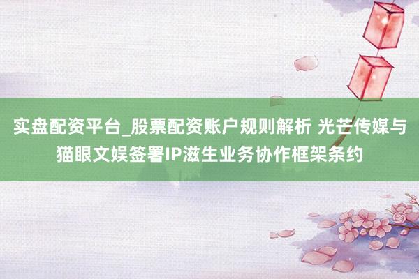 实盘配资平台_股票配资账户规则解析 光芒传媒与猫眼文娱签署IP滋生业务协作框架条约