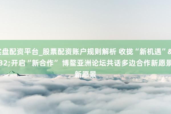 实盘配资平台_股票配资账户规则解析 收拢“新机遇” 开启“新合作” 博鳌亚洲论坛共话多边合作新愿景
