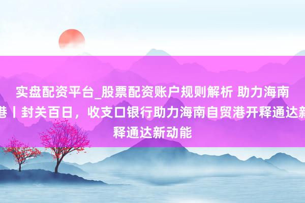 实盘配资平台_股票配资账户规则解析 助力海南自贸港丨封关百日，收支口银行助力海南自贸港开释通达新动能