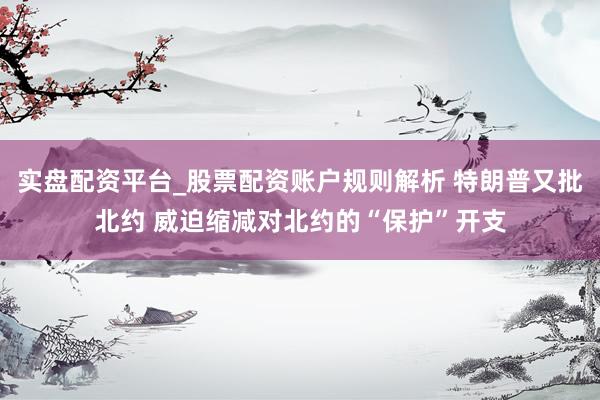 实盘配资平台_股票配资账户规则解析 特朗普又批北约 威迫缩减对北约的“保护”开支