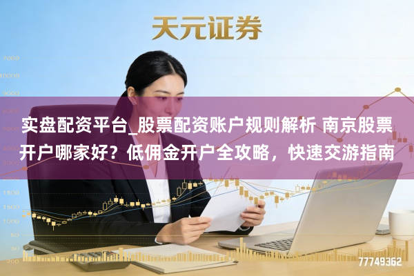 实盘配资平台_股票配资账户规则解析 南京股票开户哪家好？低佣金开户全攻略，快速交游指南