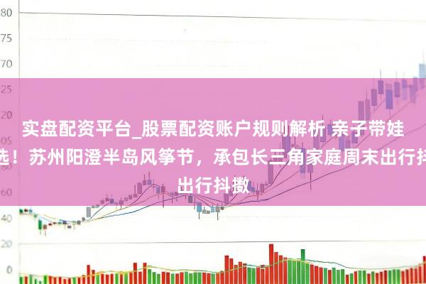 实盘配资平台_股票配资账户规则解析 亲子带娃首选！苏州阳澄半岛风筝节，承包长三角家庭周末出行抖擞