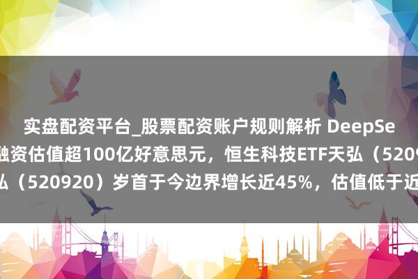 实盘配资平台_股票配资账户规则解析 DeepSeek可能脱手初度外部融资估值超100亿好意思元，恒生科技ETF天弘（520920）岁首于今边界增长近45%，估值低于近一年近九成时候
