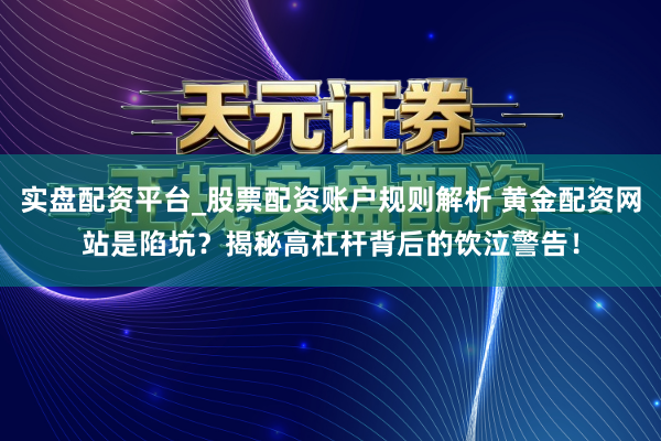 实盘配资平台_股票配资账户规则解析 黄金配资网站是陷坑？揭秘高杠杆背后的饮泣警告！