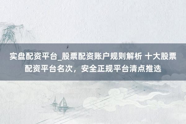 实盘配资平台_股票配资账户规则解析 十大股票配资平台名次，安全正规平台清点推选