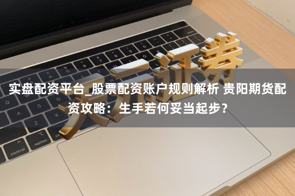 实盘配资平台_股票配资账户规则解析 贵阳期货配资攻略：生手若何妥当起步？