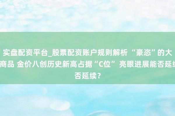 实盘配资平台_股票配资账户规则解析 “豪恣”的大量商品 金价八创历史新高占据“C位” 亮眼进展能否延续？