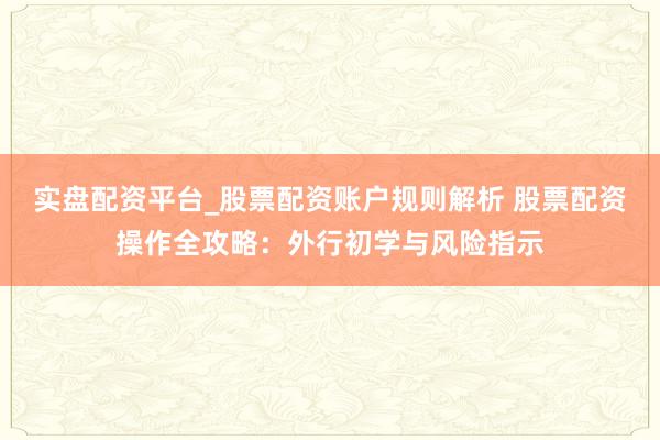 实盘配资平台_股票配资账户规则解析 股票配资操作全攻略：外行初学与风险指示