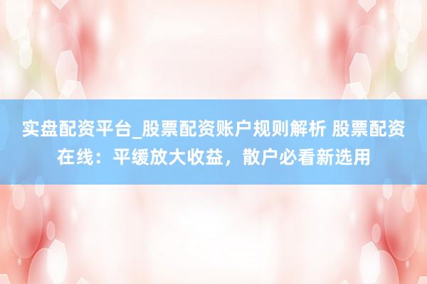 实盘配资平台_股票配资账户规则解析 股票配资在线：平缓放大收益，散户必看新选用