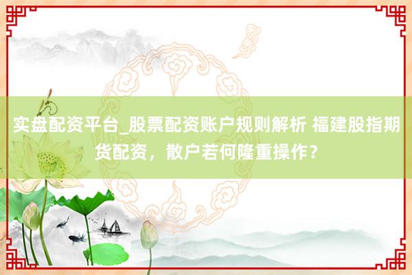 实盘配资平台_股票配资账户规则解析 福建股指期货配资，散户若何隆重操作？