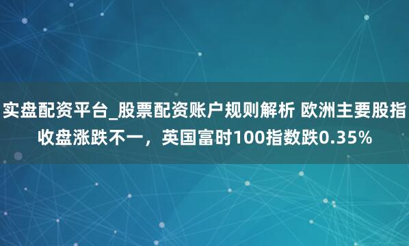 实盘配资平台_股票配资账户规则解析 欧洲主要股指收盘涨跌不一，英国富时100指数跌0.35%