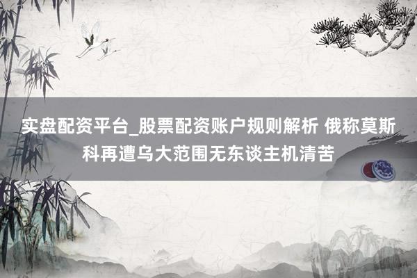 实盘配资平台_股票配资账户规则解析 俄称莫斯科再遭乌大范围无东谈主机清苦