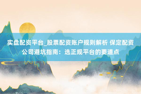 实盘配资平台_股票配资账户规则解析 保定配资公司避坑指南：选正规平台的要道点