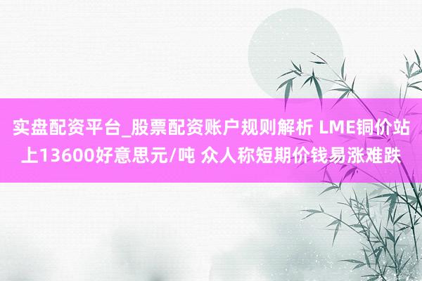 实盘配资平台_股票配资账户规则解析 LME铜价站上13600好意思元/吨 众人称短期价钱易涨难跌