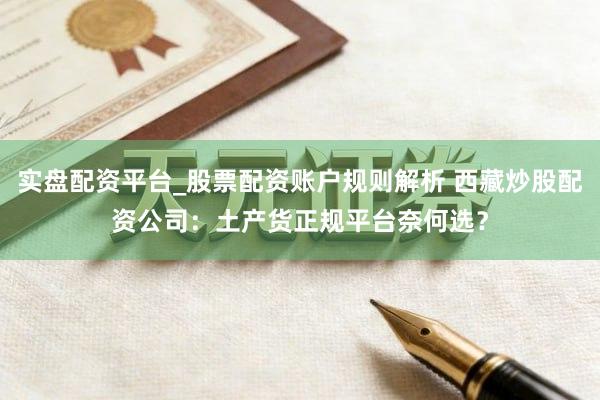 实盘配资平台_股票配资账户规则解析 西藏炒股配资公司：土产货正规平台奈何选？
