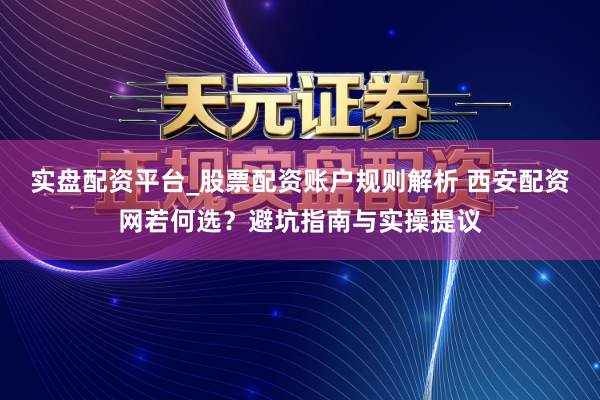 实盘配资平台_股票配资账户规则解析 西安配资网若何选？避坑指南与实操提议