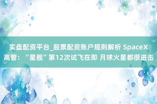 实盘配资平台_股票配资账户规则解析 SpaceX高管：“星舰”第12次试飞在即 月球火星都很进击