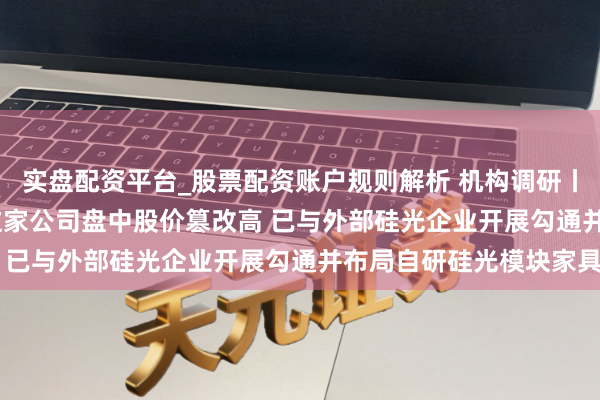 实盘配资平台_股票配资账户规则解析 机构调研丨光模块+PCB+EML 这家公司盘中股价篡改高 已与外部硅光企业开展勾通并布局自研硅光模块家具