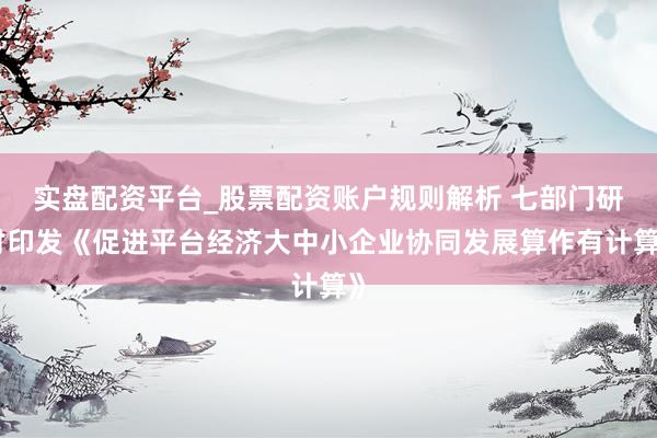 实盘配资平台_股票配资账户规则解析 七部门研讨印发《促进平台经济大中小企业协同发展算作有计算》
