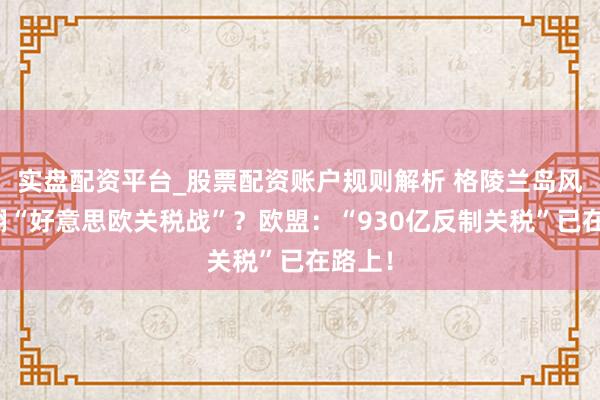 实盘配资平台_股票配资账户规则解析 格陵兰岛风云掀翻“好意思欧关税战”？欧盟：“930亿反制关税”已在路上！