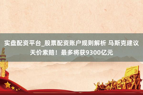 实盘配资平台_股票配资账户规则解析 马斯克建议天价索赔！最多将获9300亿元